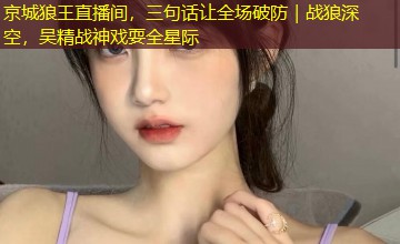 京城狼王直播间,三句话让全场破防|战狼深空,吴精战神戏耍全星际 京城狼王直播间,三句话让全场破防|战狼深空,吴精战神戏耍全星际