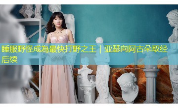 睡服野怪成為最快打野之王|亚瑟向阿古朵取经后续 睡服野怪成為最快打野之王|亚瑟向阿古朵取经后续