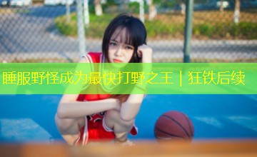 睡服野怪成为最快打野之王|狂铁后续 睡服野怪成为最快打野之王|狂铁后续