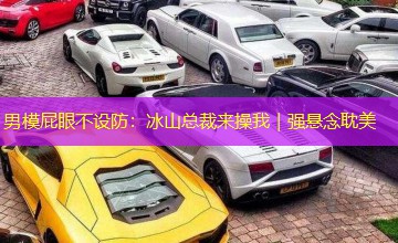 男模屁眼不设防:冰山总裁来操我|强悬念耽美 男模屁眼不设防:冰山总裁来操我|强悬念耽美